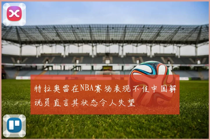 特拉奥雷在NBA赛场表现不佳中国解说员直言其状态令人失望