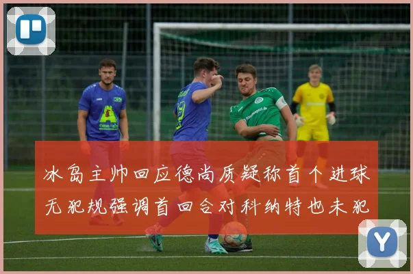 冰岛主帅回应德尚质疑称首个进球无犯规强调首回合对科纳特也未犯规