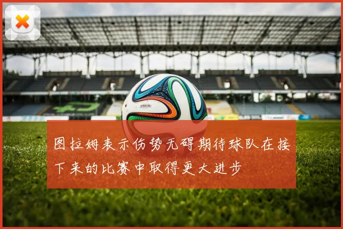 图拉姆表示伤势无碍期待球队在接下来的比赛中取得更大进步