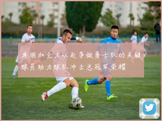 库明加全力以赴争做勇士队的关键球员助力球队冲击总冠军荣耀