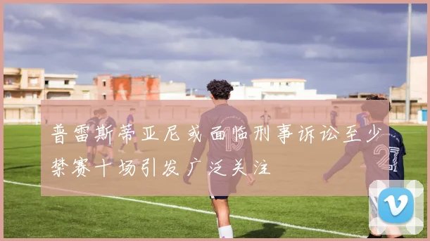 普雷斯蒂亚尼或面临刑事诉讼至少禁赛十场引发广泛关注