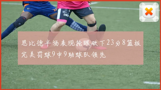 恩比德半场表现抢眼砍下23分8篮板完美罚球9中9助球队领先