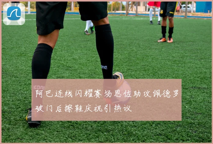 阿巴连线闪耀赛场恩佐助攻佩德罗破门后擦鞋庆祝引热议