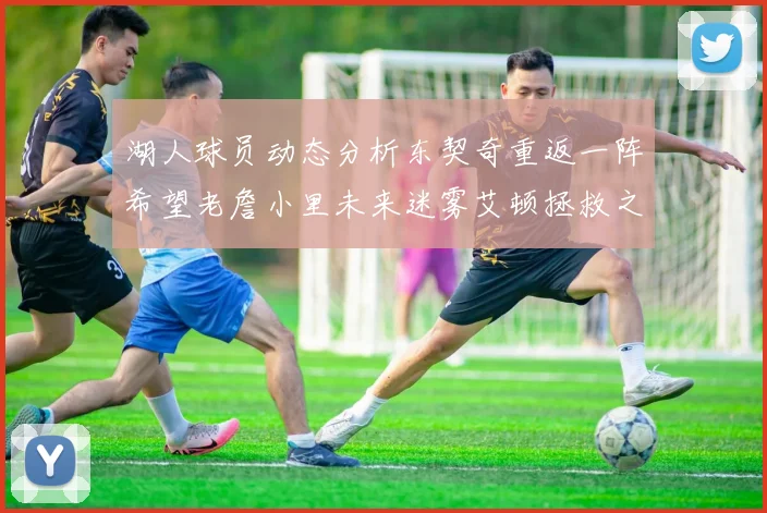 湖人球员动态分析东契奇重返一阵希望老詹小里未来迷雾艾顿拯救之战前景探讨