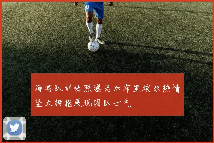 海港队训练照曝光加布里埃尔热情竖大拇指展现团队士气