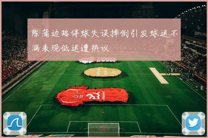 陈蒲边路停球失误摔倒引发球迷不满表现低迷遭热议