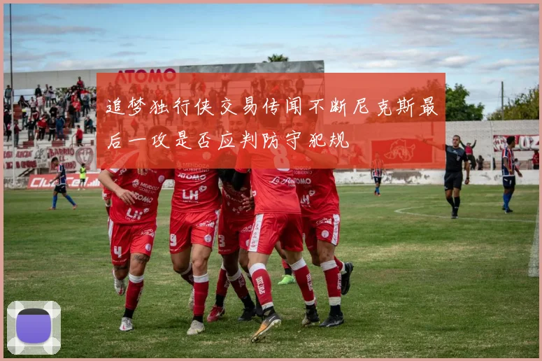 追梦独行侠交易传闻不断尼克斯最后一攻是否应判防守犯规