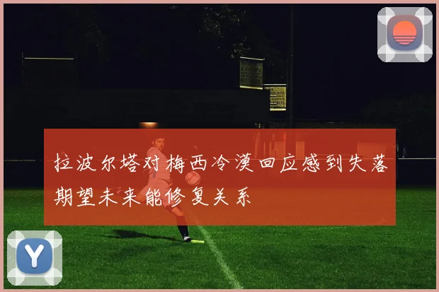 拉波尔塔对梅西冷漠回应感到失落期望未来能修复关系