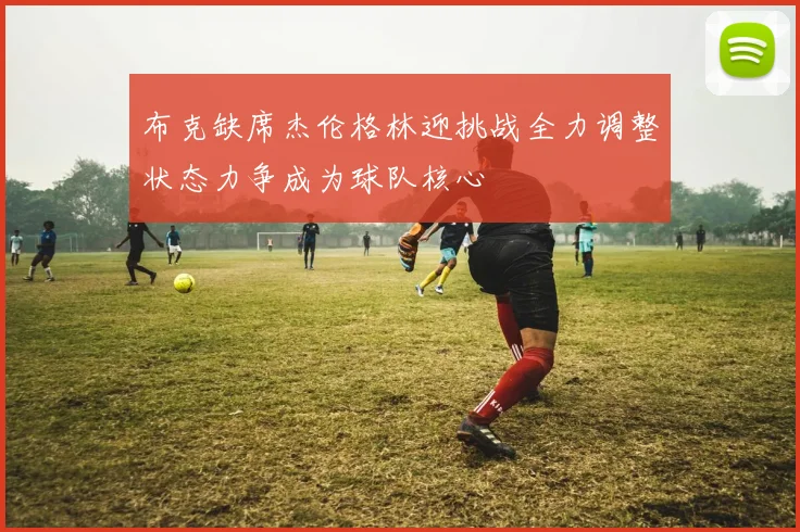 布克缺席杰伦格林迎挑战全力调整状态力争成为球队核心