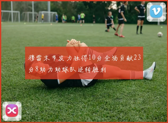 穆雷末节发力独得10分全场贡献23分8助力助球队逆转胜利