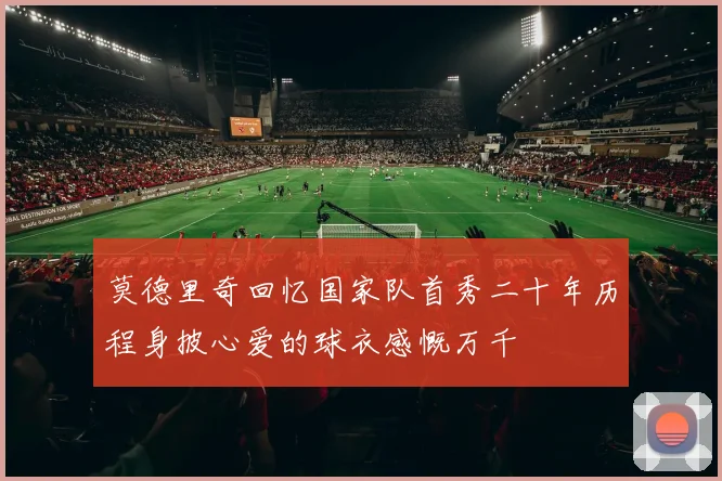 莫德里奇回忆国家队首秀二十年历程身披心爱的球衣感慨万千