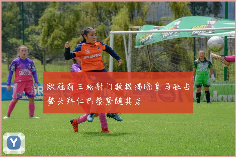 欧冠前三轮射门数据揭晓皇马独占鳌头拜仁巴黎紧随其后