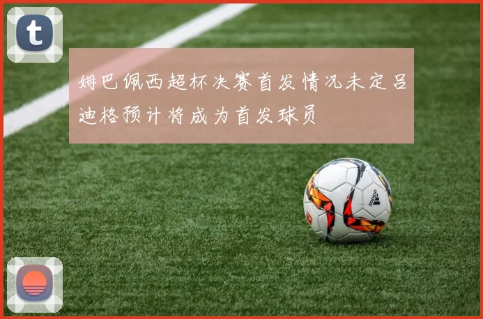 姆巴佩西超杯决赛首发情况未定吕迪格预计将成为首发球员