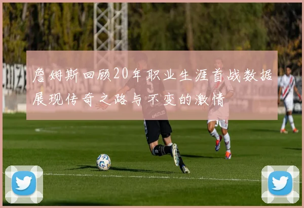 詹姆斯回顾20年职业生涯首战数据展现传奇之路与不变的激情