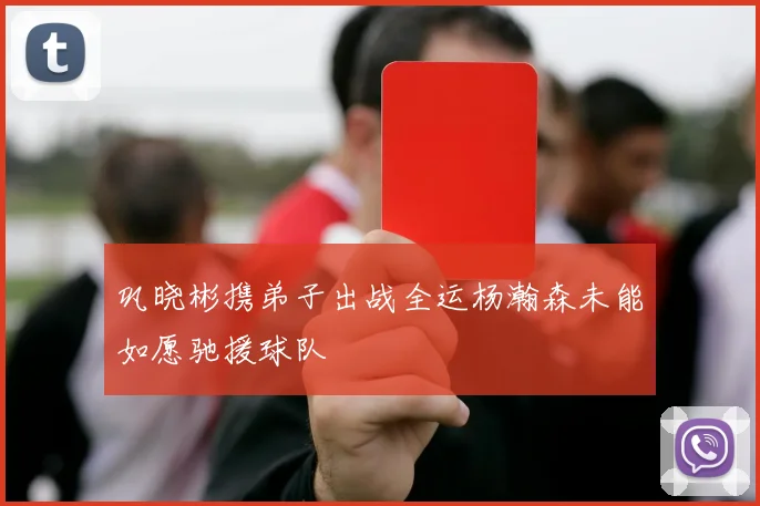 巩晓彬携弟子出战全运杨瀚森未能如愿驰援球队
