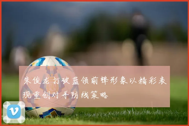 朱俊龙打破蓝领前锋形象以精彩表现重创对手防线策略