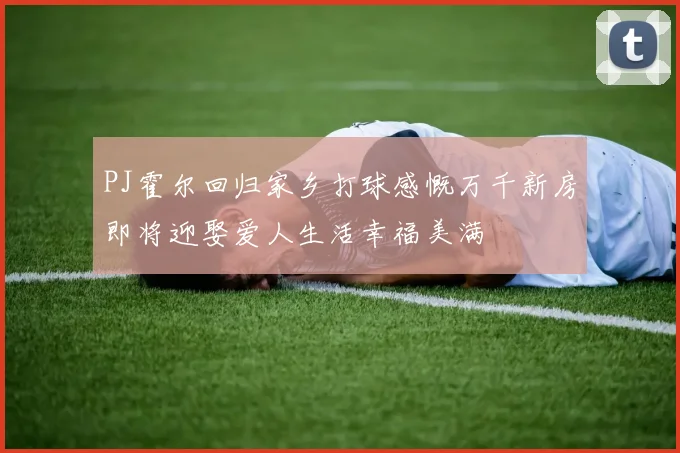 PJ霍尔回归家乡打球感慨万千新房即将迎娶爱人生活幸福美满