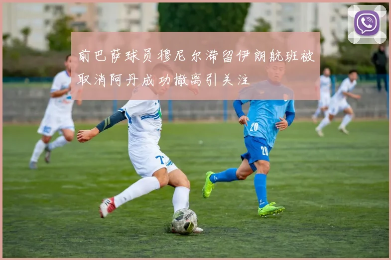 前巴萨球员穆尼尔滞留伊朗航班被取消阿丹成功撤离引关注