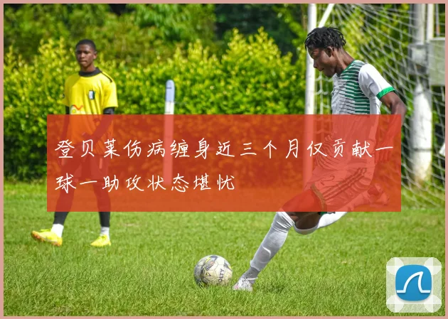 登贝莱伤病缠身近三个月仅贡献一球一助攻状态堪忧