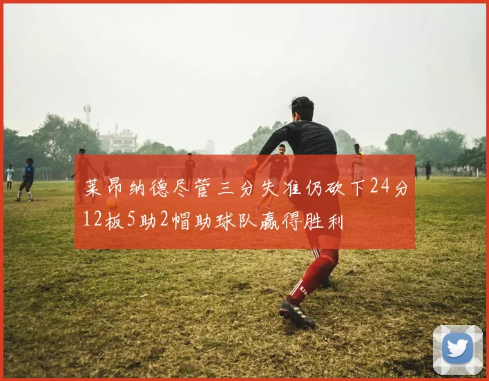 莱昂纳德尽管三分失准仍砍下24分12板5助2帽助球队赢得胜利